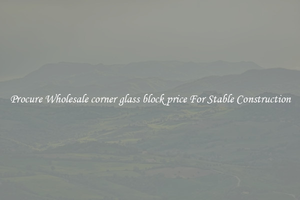 Procure Wholesale corner glass block price For Stable Construction