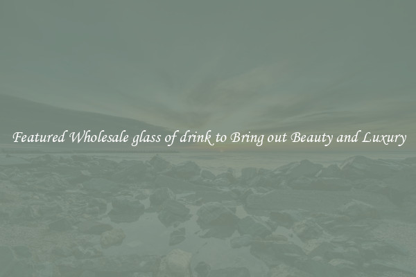Featured Wholesale glass of drink to Bring out Beauty and Luxury